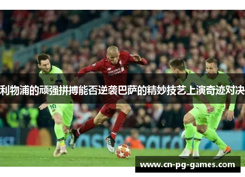 利物浦的顽强拼搏能否逆袭巴萨的精妙技艺上演奇迹对决