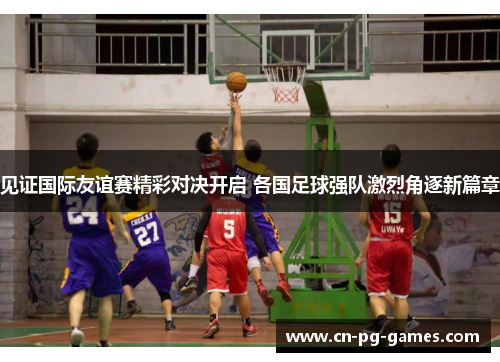 见证国际友谊赛精彩对决开启 各国足球强队激烈角逐新篇章