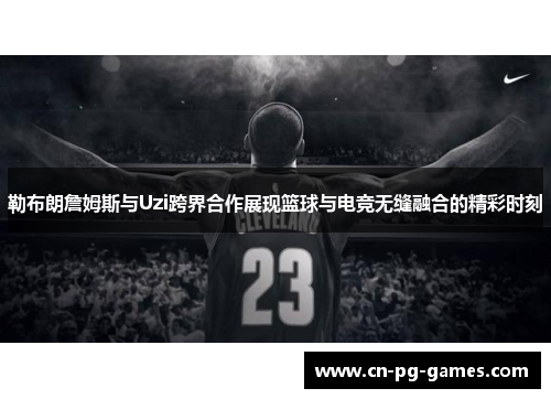 勒布朗詹姆斯与Uzi跨界合作展现篮球与电竞无缝融合的精彩时刻