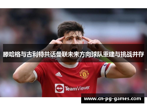 滕哈格与古利特共话曼联未来方向球队重建与挑战并存