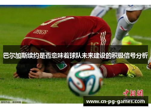巴尔加斯续约是否意味着球队未来建设的积极信号分析