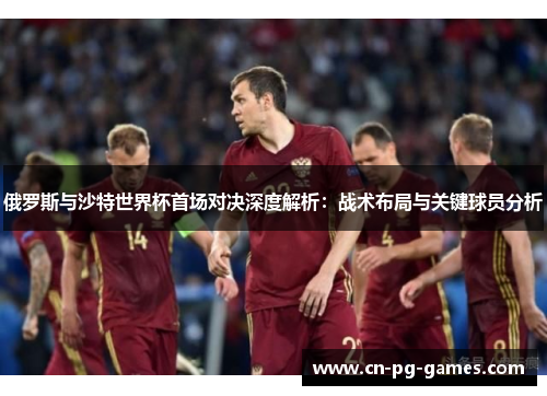 俄罗斯与沙特世界杯首场对决深度解析：战术布局与关键球员分析