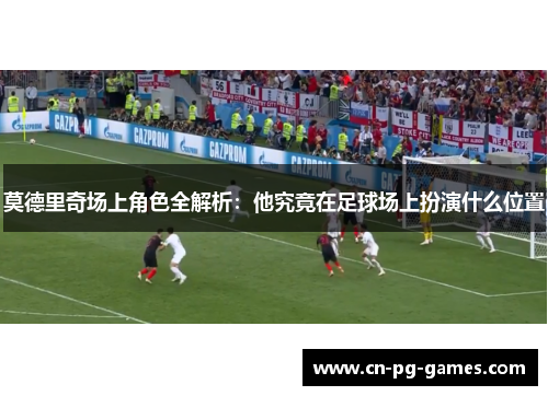 莫德里奇场上角色全解析：他究竟在足球场上扮演什么位置