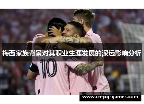 梅西家族背景对其职业生涯发展的深远影响分析 梅西家族背景对其职业生涯发展的深远影响分析