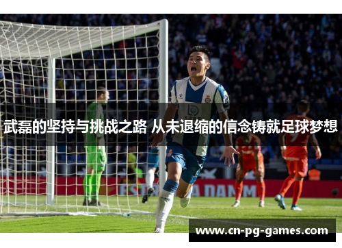 武磊的坚持与挑战之路 从未退缩的信念铸就足球梦想