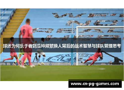 球迷为何乐于看到瓜帅频繁换人背后的战术智慧与球队管理思考