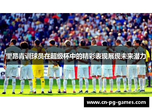 里昂青训球员在超级杯中的精彩表现展现未来潜力 里昂青训球员在超级杯中的精彩表现展现未来潜力