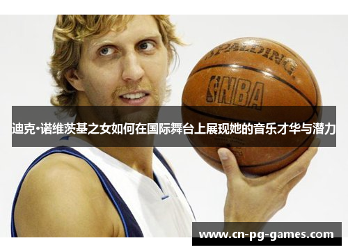 迪克·诺维茨基之女如何在国际舞台上展现她的音乐才华与潜力 迪克·诺维茨基之女如何在国际舞台上展现她的音乐才华与潜力