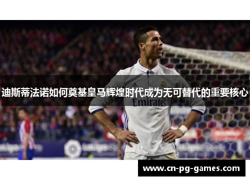 迪斯蒂法诺如何奠基皇马辉煌时代成为无可替代的重要核心 迪斯蒂法诺如何奠基皇马辉煌时代成为无可替代的重要核心