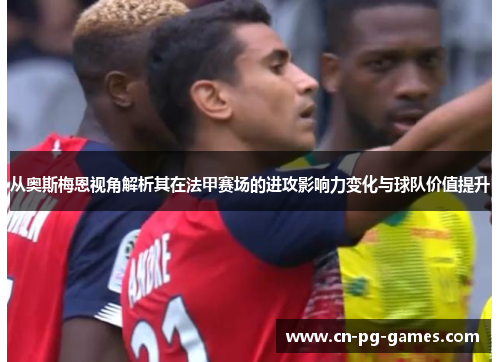 从奥斯梅恩视角解析其在法甲赛场的进攻影响力变化与球队价值提升 从奥斯梅恩视角解析其在法甲赛场的进攻影响力变化与球队价值提升