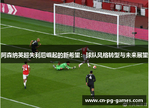 阿森纳英超失利后崛起的新希望：球队风格转型与未来展望